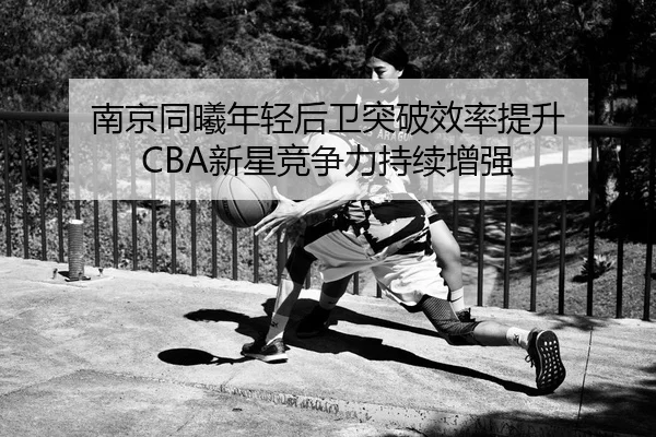 南京同曦年轻后卫突破效率提升 CBA新星竞争力持续增强